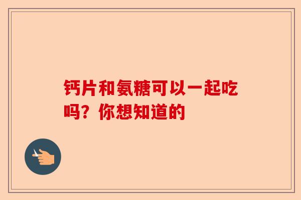 钙片和氨糖可以一起吃吗？你想知道的