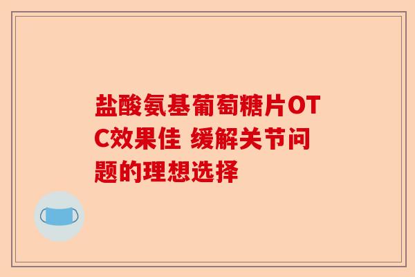 盐酸氨基葡萄糖片OTC效果佳 缓解关节问题的理想选择