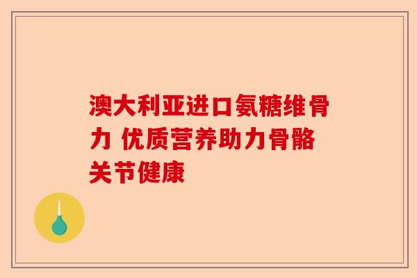 澳大利亚进口氨糖维骨力 优质营养助力骨骼关节健康
