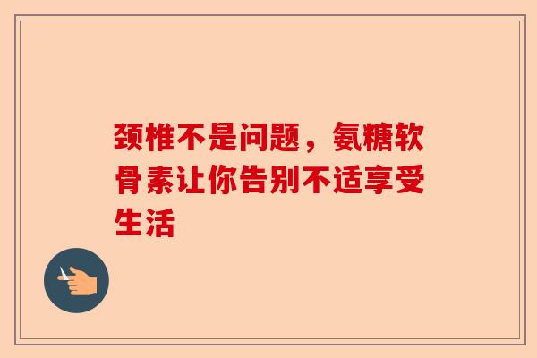 颈椎不是问题，氨糖软骨素让你告别不适享受生活
