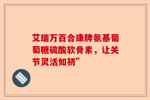 艾瑞万百合康牌氨基葡萄糖硫酸软骨素，让关节灵活如初”