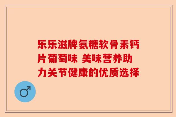 乐乐滋牌氨糖软骨素钙片葡萄味 美味营养助力关节健康的优质选择