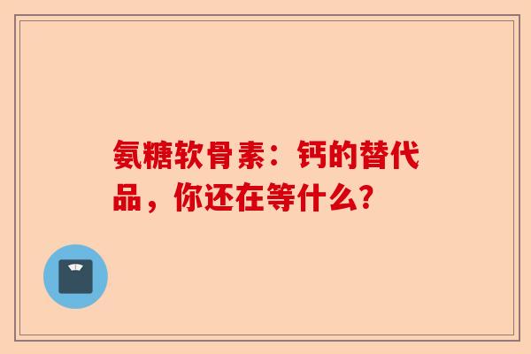 氨糖软骨素：钙的替代品，你还在等什么？