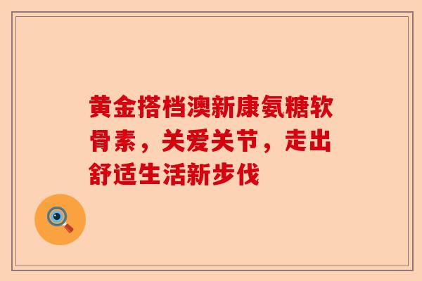 黄金搭档澳新康氨糖软骨素，关爱关节，走出舒适生活新步伐