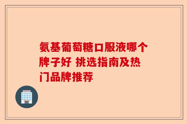 氨基葡萄糖口服液哪个牌子好 挑选指南及热门品牌推荐