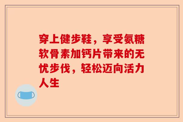 穿上健步鞋，享受氨糖软骨素加钙片带来的无忧步伐，轻松迈向活力人生