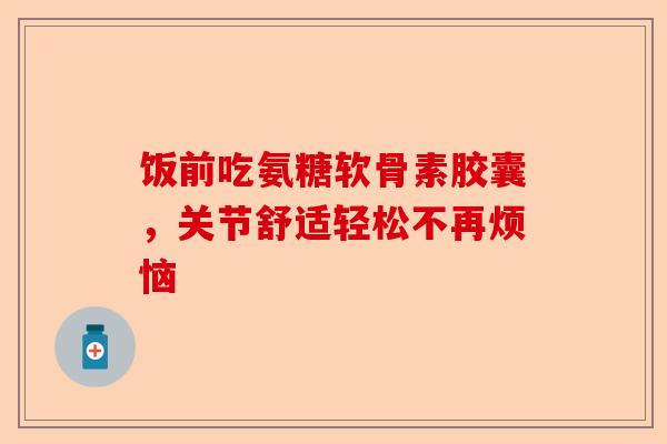 饭前吃氨糖软骨素胶囊，关节舒适轻松不再烦恼