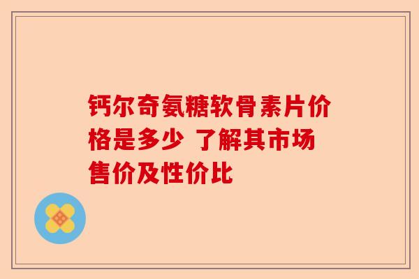 钙尔奇氨糖软骨素片价格是多少 了解其市场售价及性价比