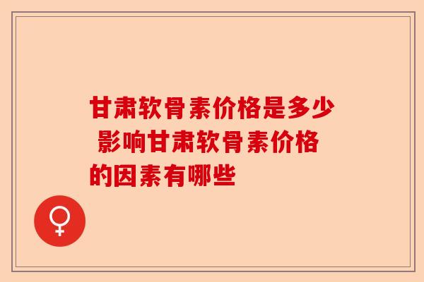 甘肃软骨素价格是多少 影响甘肃软骨素价格的因素有哪些