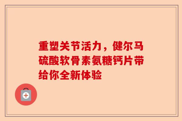 重塑关节活力，健尔马硫酸软骨素氨糖钙片带给你全新体验