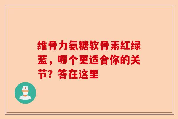 维骨力氨糖软骨素红绿蓝，哪个更适合你的关节？答在这里