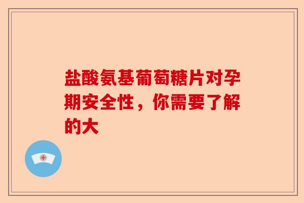 盐酸氨基葡萄糖片对孕期安全性，你需要了解的大