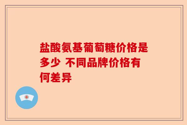 盐酸氨基葡萄糖价格是多少 不同品牌价格有何差异
