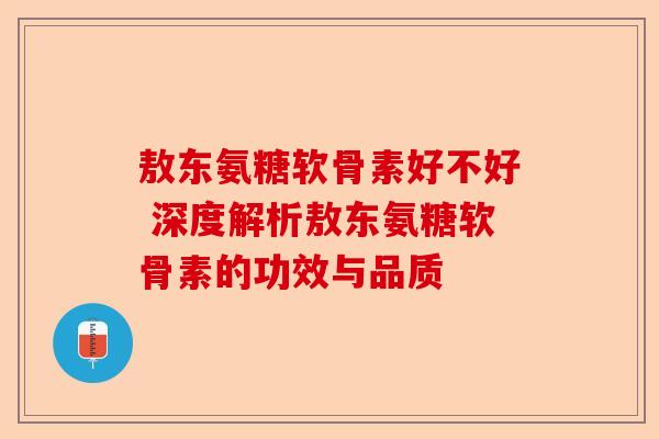 敖东氨糖软骨素好不好 深度解析敖东氨糖软骨素的功效与品质