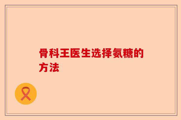 骨科王医生选择氨糖的方法