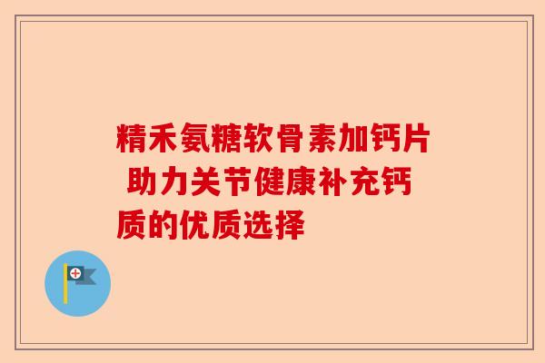 精禾氨糖软骨素加钙片 助力关节健康补充钙质的优质选择