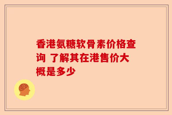香港氨糖软骨素价格查询 了解其在港售价大概是多少