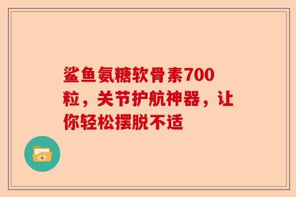 鲨鱼氨糖软骨素700粒，关节护航神器，让你轻松摆脱不适