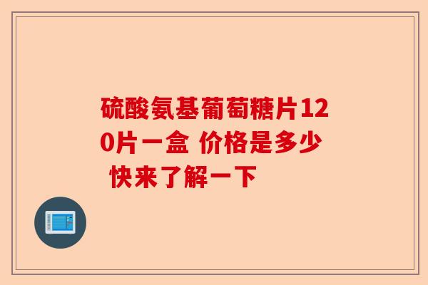 硫酸氨基葡萄糖片120片一盒 价格是多少 快来了解一下
