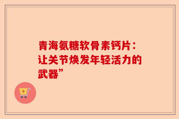 青海氨糖软骨素钙片：让关节焕发年轻活力的武器”