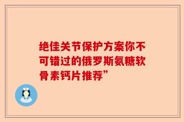 绝佳关节保护方案你不可错过的俄罗斯氨糖软骨素钙片推荐”