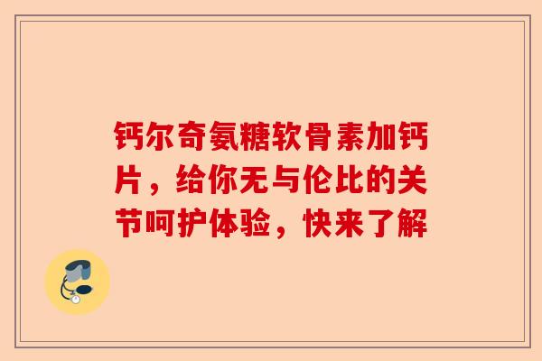 钙尔奇氨糖软骨素加钙片，给你无与伦比的关节呵护体验，快来了解